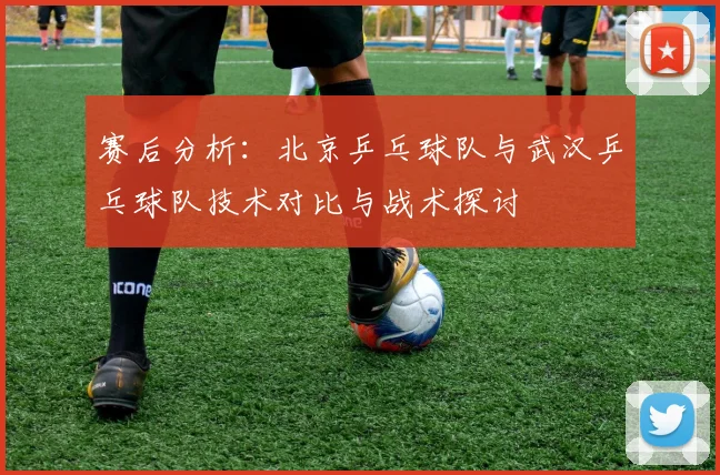 赛后分析：北京乒乓球队与武汉乒乓球队技术对比与战术探讨