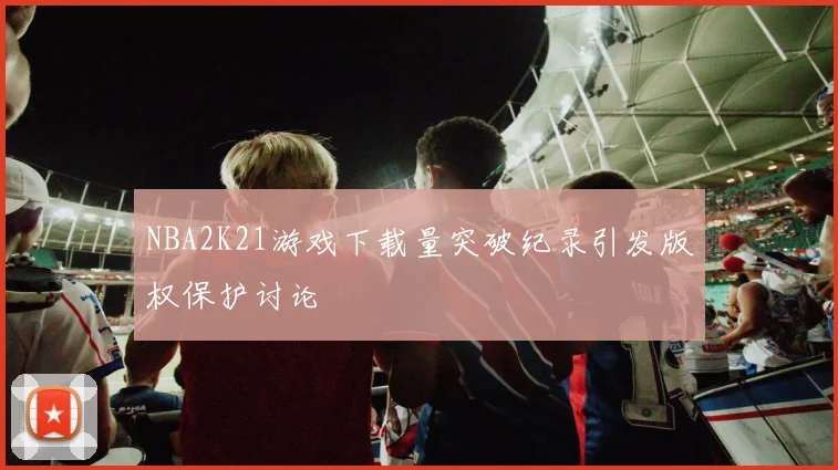 NBA2K21游戏下载量突破纪录引发版权保护讨论