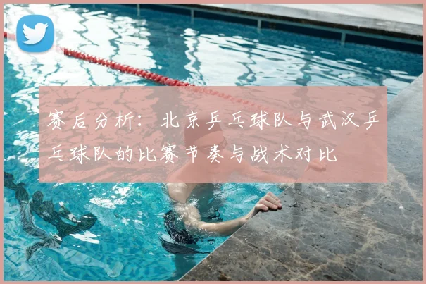 赛后分析：北京乒乓球队与武汉乒乓球队的比赛节奏与战术对比