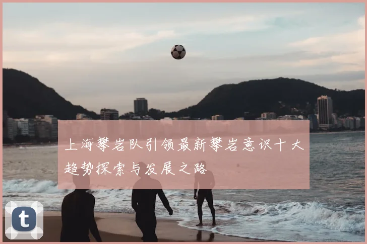 上海攀岩队引领最新攀岩意识十大趋势探索与发展之路