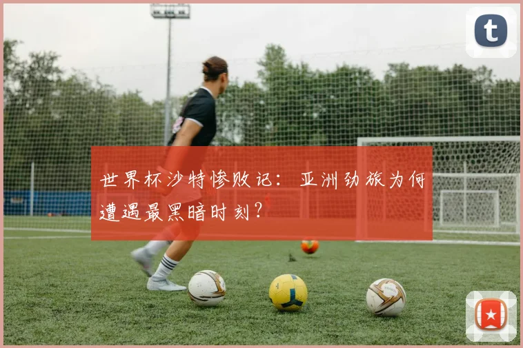 世界杯沙特惨败记:亚洲劲旅为何遭遇最黑暗时刻?