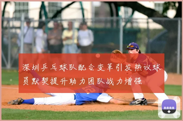 深圳乒乓球队配合变革引发热议球员默契提升助力团队战力增强