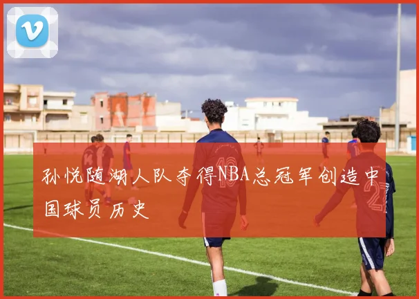 孙悦随湖人队夺得NBA总冠军创造中国球员历史