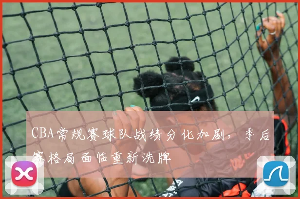 CBA常规赛球队战绩分化加剧，季后赛格局面临重新洗牌
