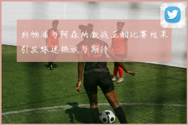 利物浦与阿森纳激战正酣比赛结果引发球迷热议与期待