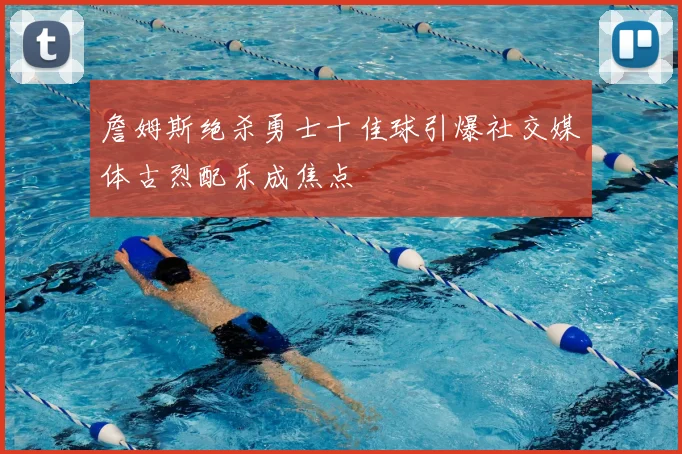 詹姆斯绝杀勇士十佳球引爆社交媒体古烈配乐成焦点