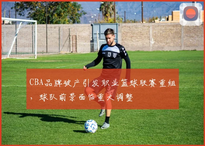 CBA品牌破产引发职业篮球联赛重组，球队前景面临重大调整