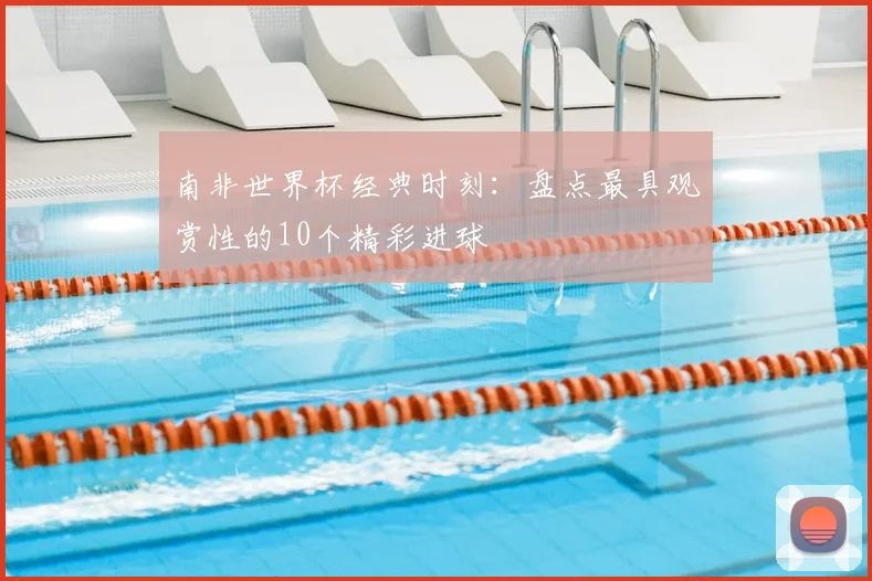 南非世界杯经典时刻：盘点最具观赏性的10个精彩进球