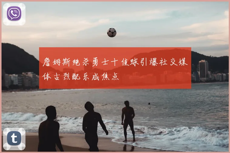 詹姆斯绝杀勇士十佳球引爆社交媒体古烈配乐成焦点