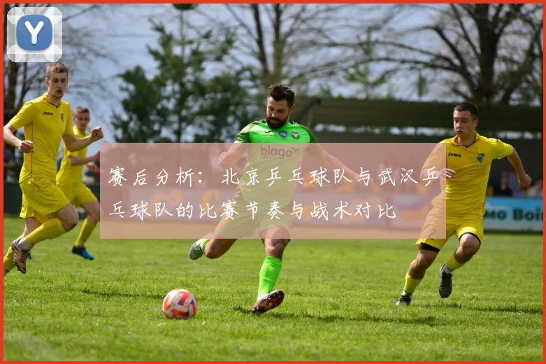 赛后分析：北京乒乓球队与武汉乒乓球队的比赛节奏与战术对比