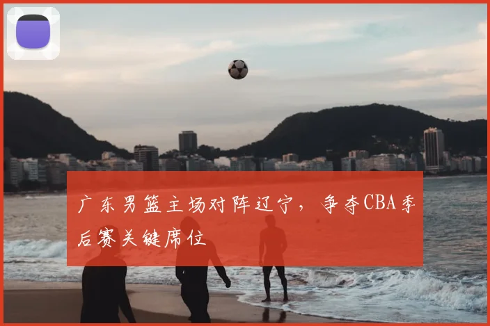 广东男篮主场对阵辽宁，争夺CBA季后赛关键席位