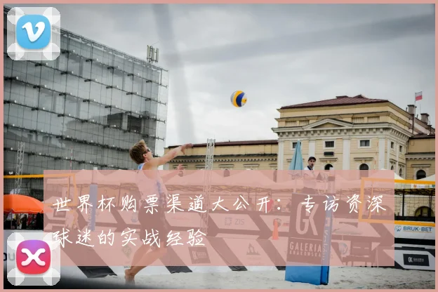 世界杯购票渠道大公开：专访资深球迷的实战经验