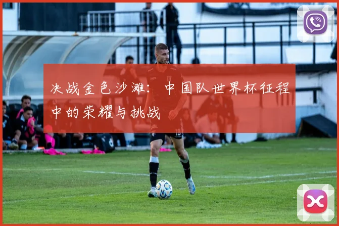决战金色沙滩：中国队世界杯征程中的荣耀与挑战
