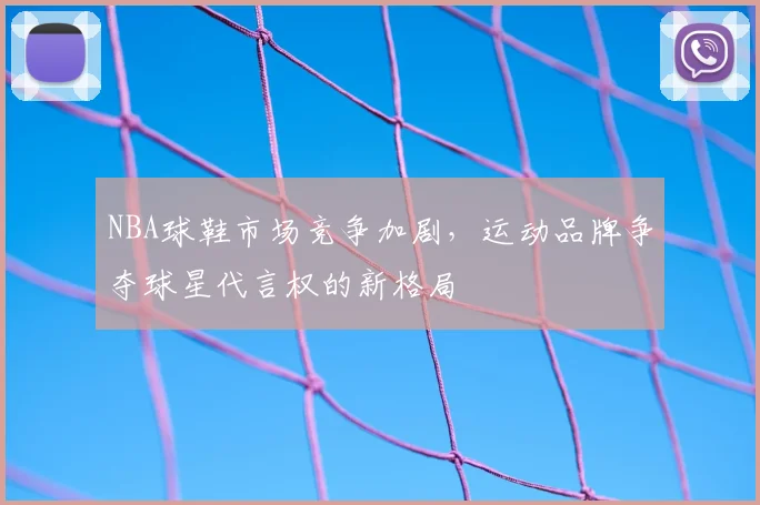 NBA球鞋市场竞争加剧,运动品牌争夺球星代言权的新格局
