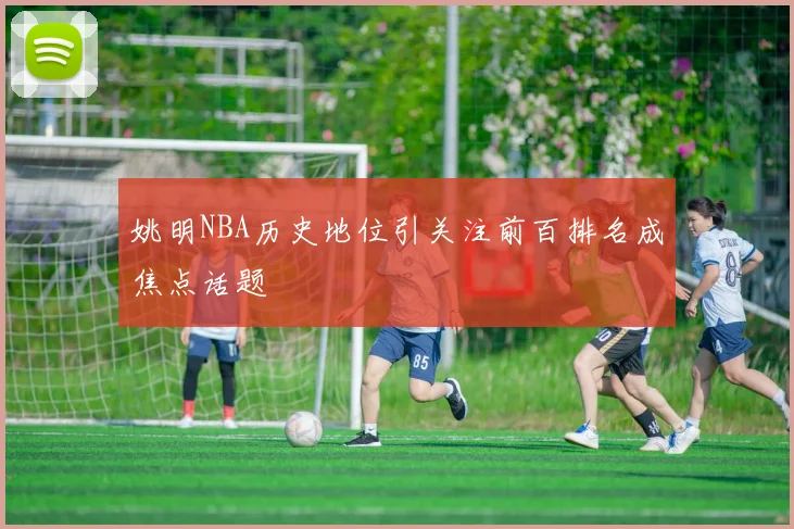姚明NBA历史地位引关注前百排名成焦点话题