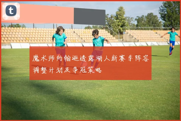 魔术师约翰逊透露湖人新赛季阵容调整计划及争冠策略