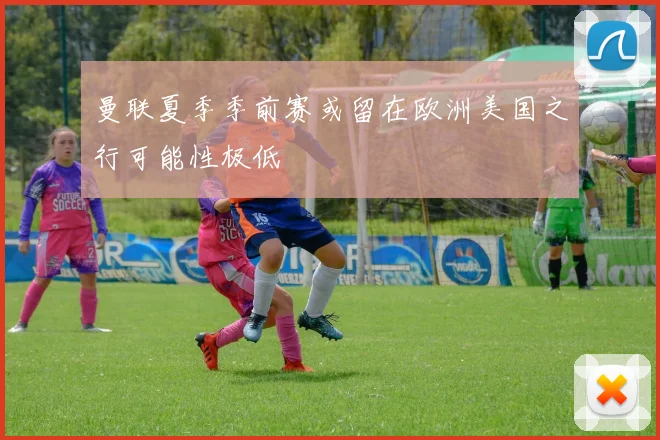 曼联夏季季前赛或留在欧洲美国之行可能性极低