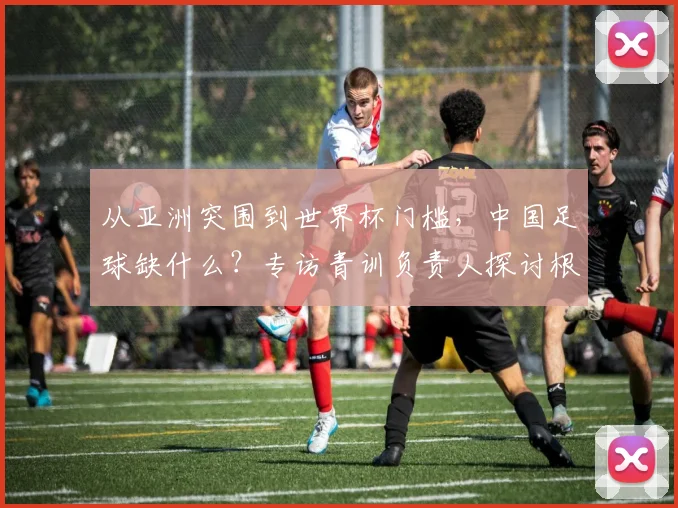 从亚洲突围到世界杯门槛，中国足球缺什么？专访青训负责人探讨根源