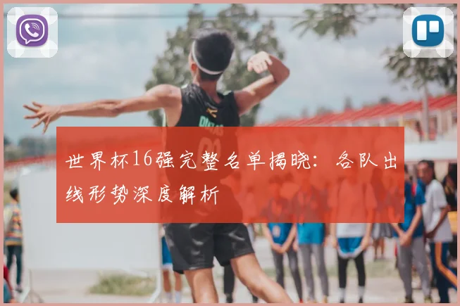 世界杯16强完整名单揭晓：各队出线形势深度解析