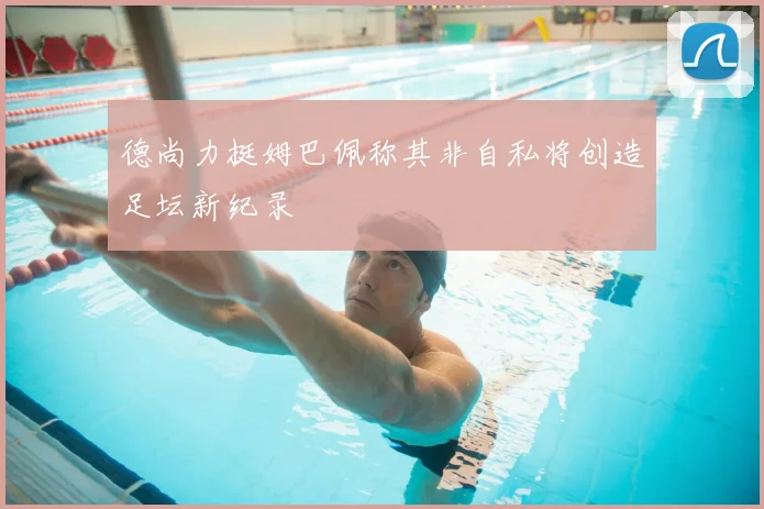 德尚力挺姆巴佩称其非自私将创造足坛新纪录