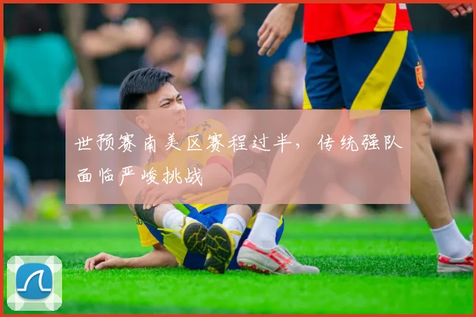 世预赛南美区赛程过半，传统强队面临严峻挑战