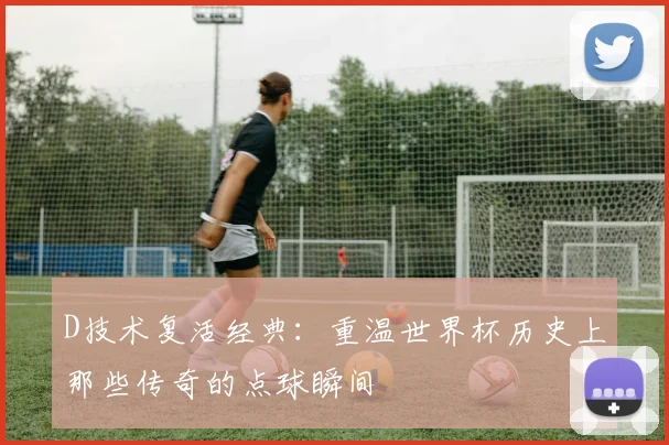 D技术复活经典:重温世界杯历史上那些传奇的点球瞬间