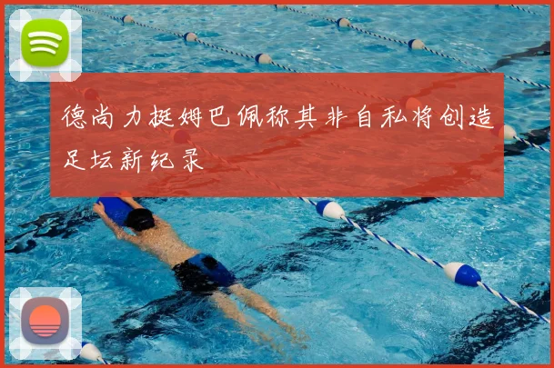 德尚力挺姆巴佩称其非自私将创造足坛新纪录