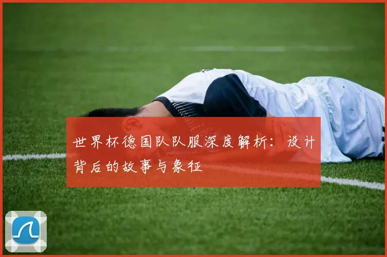 世界杯德国队队服深度解析：设计背后的故事与象征