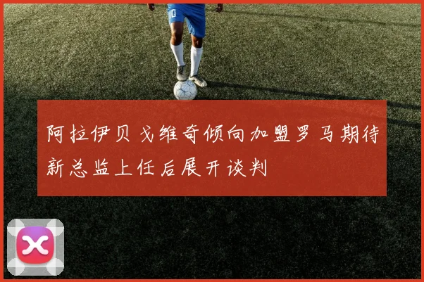 阿拉伊贝戈维奇倾向加盟罗马期待新总监上任后展开谈判