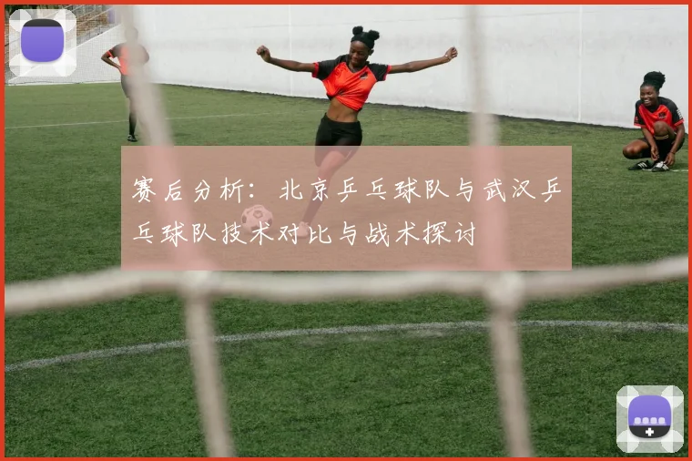 赛后分析：北京乒乓球队与武汉乒乓球队技术对比与战术探讨