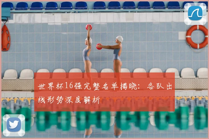 世界杯16强完整名单揭晓：各队出线形势深度解析