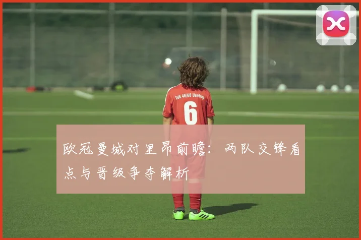 欧冠曼城对里昂前瞻：两队交锋看点与晋级争夺解析