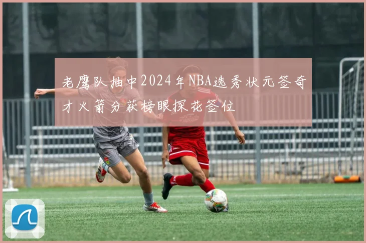老鹰队抽中2024年NBA选秀状元签奇才火箭分获榜眼探花签位