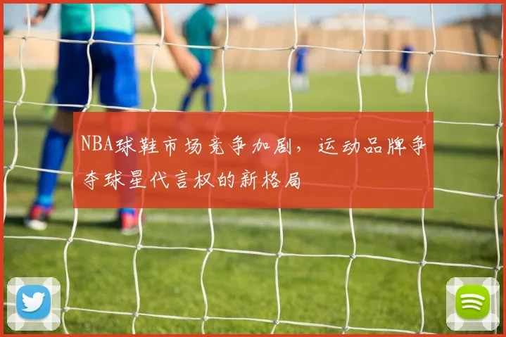 NBA球鞋市场竞争加剧，运动品牌争夺球星代言权的新格局