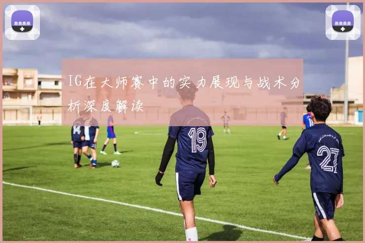 IG在大师赛中的实力展现与战术分析深度解读