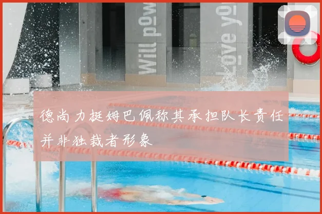 德尚力挺姆巴佩称其承担队长责任并非独裁者形象