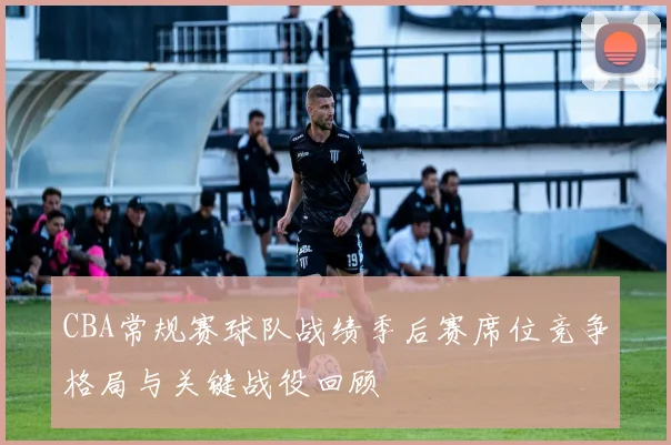 CBA常规赛球队战绩季后赛席位竞争格局与关键战役回顾