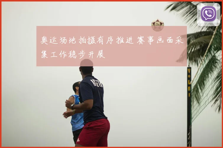 奥运场地拍摄有序推进 赛事画面采集工作稳步开展