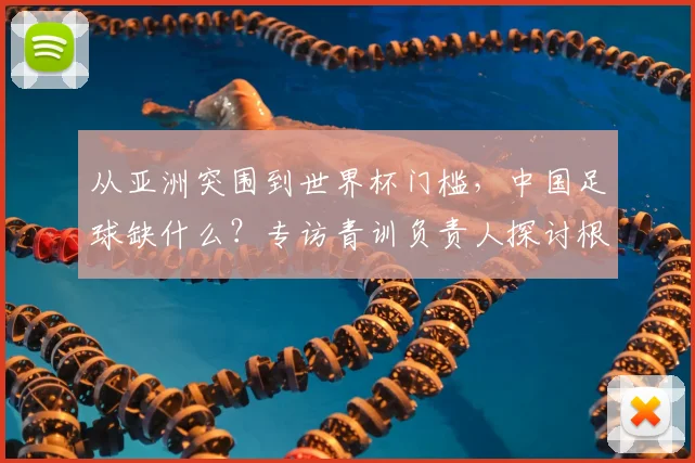 从亚洲突围到世界杯门槛，中国足球缺什么？专访青训负责人探讨根源