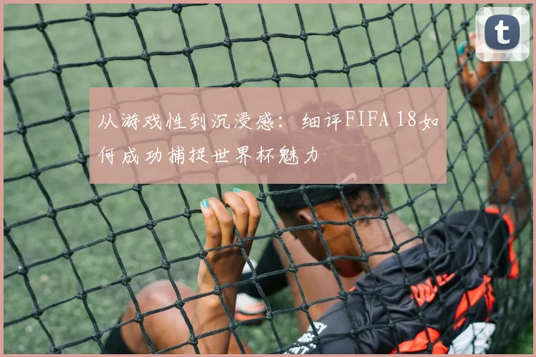从游戏性到沉浸感：细评FIFA 18如何成功捕捉世界杯魅力