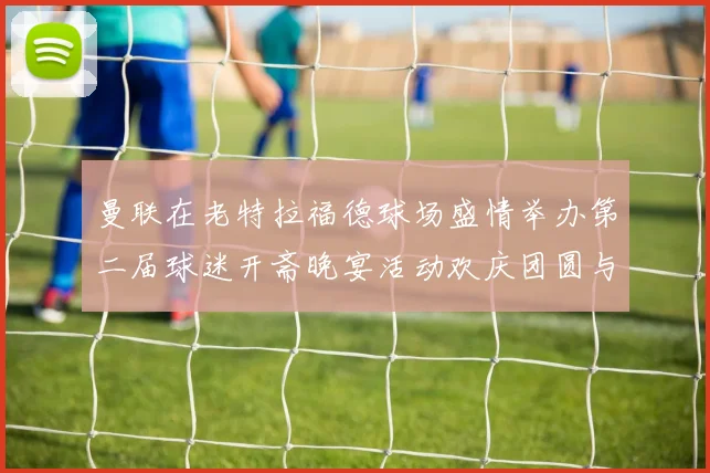 曼联在老特拉福德球场盛情举办第二届球迷开斋晚宴活动欢庆团圆与友谊