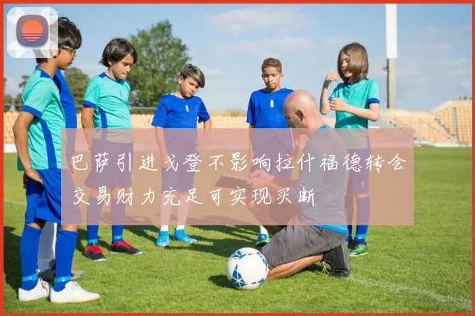巴萨引进戈登不影响拉什福德转会交易财力充足可实现买断