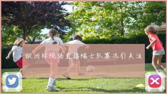 欧洲杯现场直播瑞士队赛况引关注