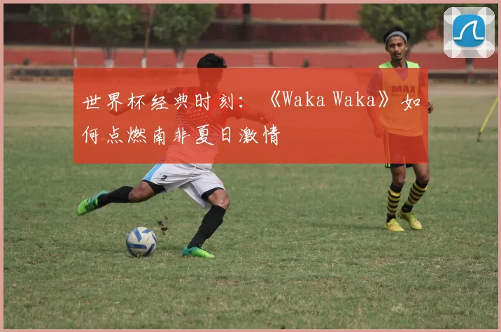 世界杯经典时刻：《Waka Waka》如何点燃南非夏日激情