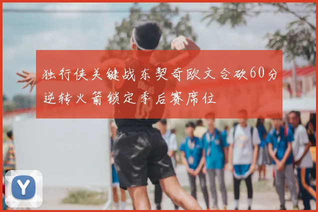 独行侠关键战东契奇欧文合砍60分逆转火箭锁定季后赛席位