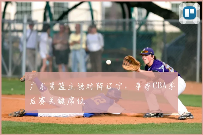 广东男篮主场对阵辽宁，争夺CBA季后赛关键席位