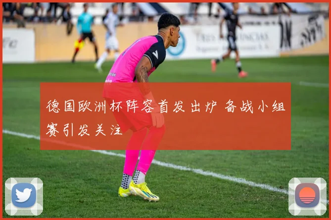德国欧洲杯阵容首发出炉 备战小组赛引发关注