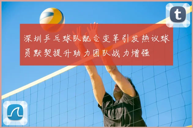 深圳乒乓球队配合变革引发热议球员默契提升助力团队战力增强