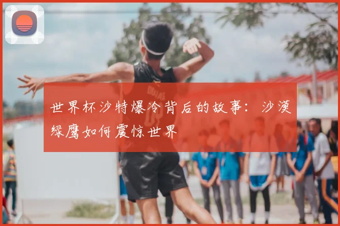 世界杯沙特爆冷背后的故事：沙漠绿鹰如何震惊世界