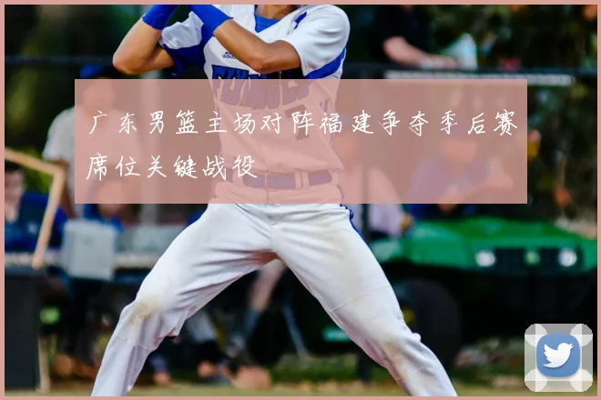 广东男篮主场对阵福建争夺季后赛席位关键战役